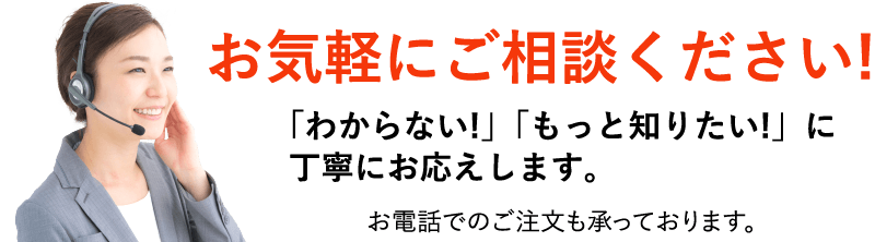 お気軽にご相談ください!「わからない!」「もっと知りたい!」に丁寧にお応えします。お電話でのご注文も承っております。