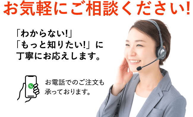 お気軽にご相談ください!「わからない!」「もっと知りたい!」に丁寧にお応えします。お電話でのご注文も承っております。